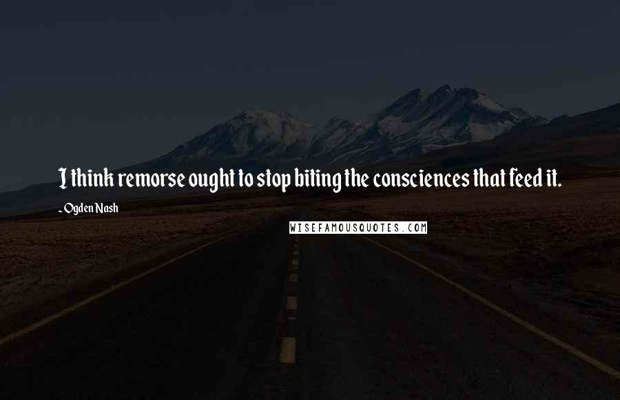 Ogden Nash Quotes: I think remorse ought to stop biting the consciences that feed it.