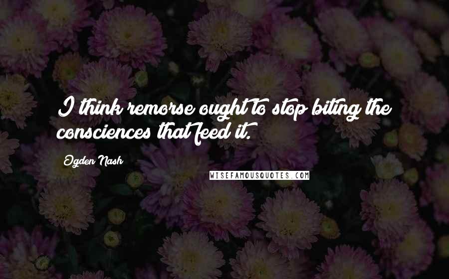 Ogden Nash Quotes: I think remorse ought to stop biting the consciences that feed it.