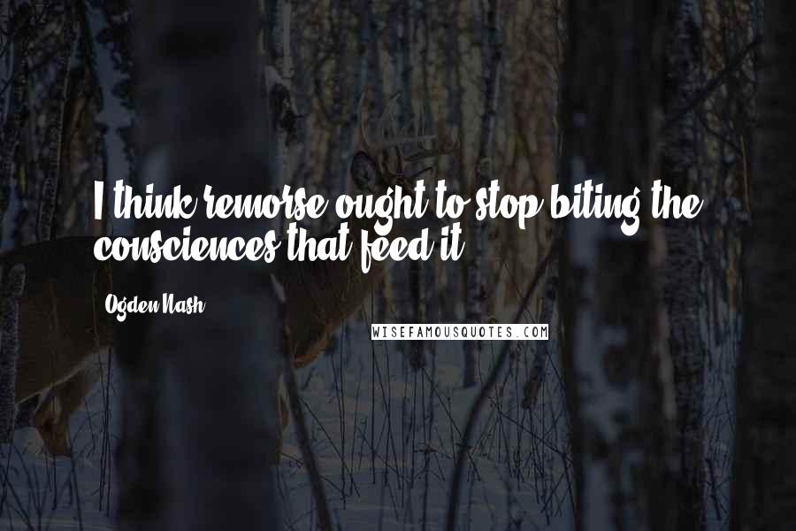 Ogden Nash Quotes: I think remorse ought to stop biting the consciences that feed it.