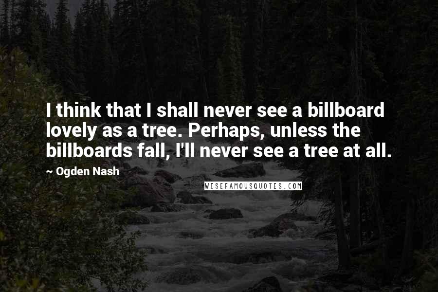 Ogden Nash Quotes: I think that I shall never see a billboard lovely as a tree. Perhaps, unless the billboards fall, I'll never see a tree at all.