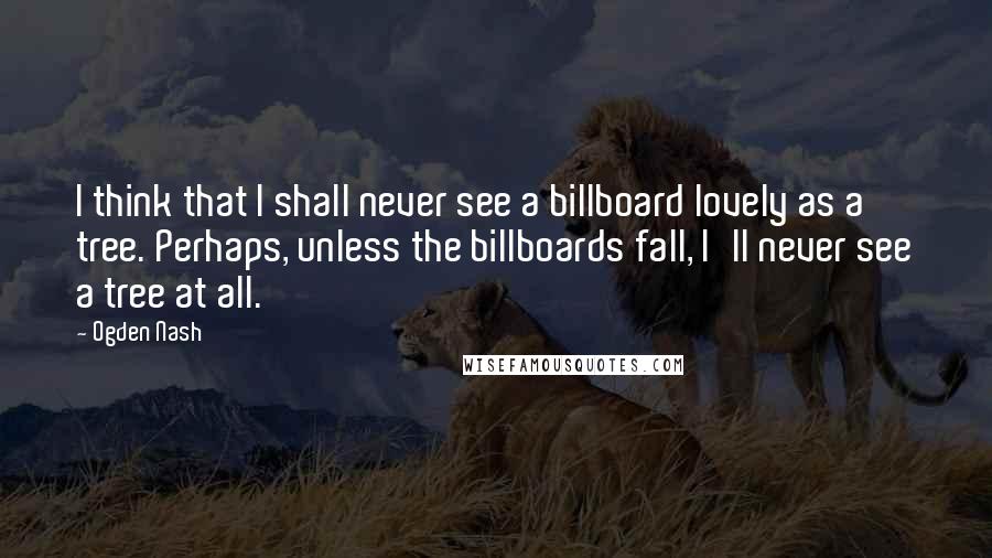 Ogden Nash Quotes: I think that I shall never see a billboard lovely as a tree. Perhaps, unless the billboards fall, I'll never see a tree at all.