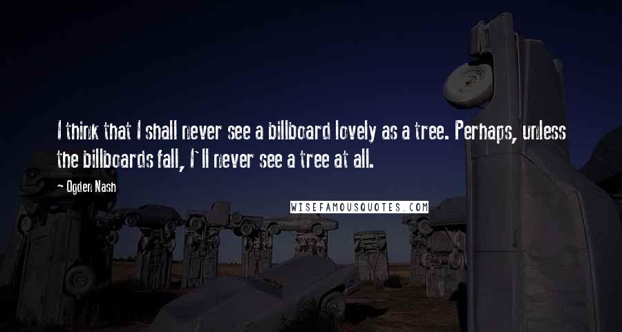 Ogden Nash Quotes: I think that I shall never see a billboard lovely as a tree. Perhaps, unless the billboards fall, I'll never see a tree at all.