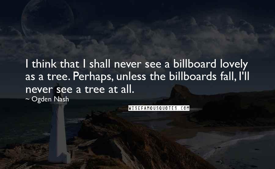 Ogden Nash Quotes: I think that I shall never see a billboard lovely as a tree. Perhaps, unless the billboards fall, I'll never see a tree at all.