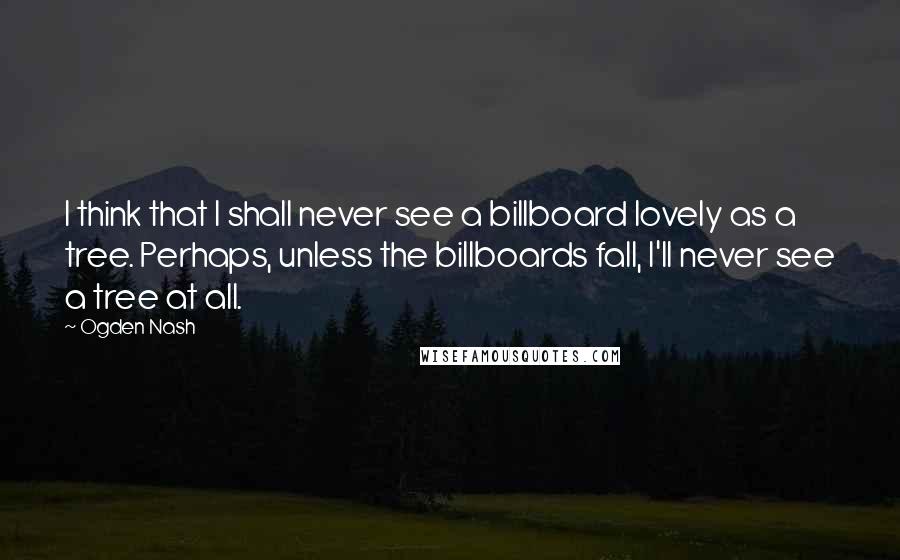 Ogden Nash Quotes: I think that I shall never see a billboard lovely as a tree. Perhaps, unless the billboards fall, I'll never see a tree at all.