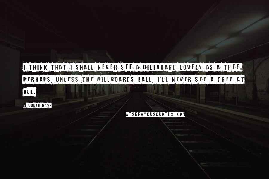 Ogden Nash Quotes: I think that I shall never see a billboard lovely as a tree. Perhaps, unless the billboards fall, I'll never see a tree at all.