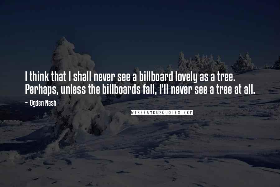 Ogden Nash Quotes: I think that I shall never see a billboard lovely as a tree. Perhaps, unless the billboards fall, I'll never see a tree at all.