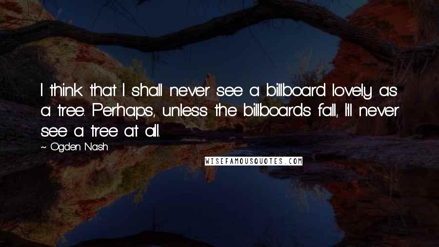 Ogden Nash Quotes: I think that I shall never see a billboard lovely as a tree. Perhaps, unless the billboards fall, I'll never see a tree at all.