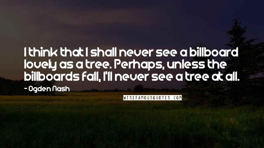 Ogden Nash Quotes: I think that I shall never see a billboard lovely as a tree. Perhaps, unless the billboards fall, I'll never see a tree at all.