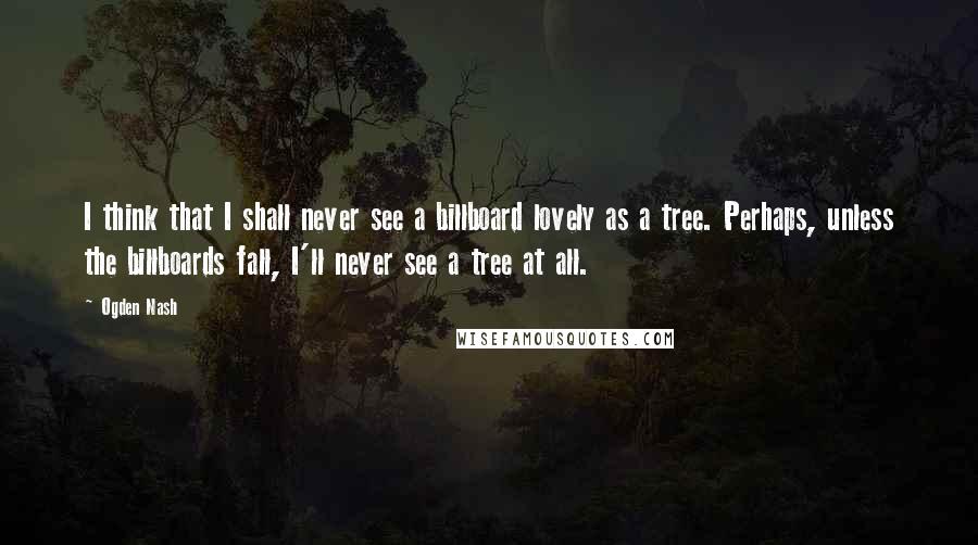 Ogden Nash Quotes: I think that I shall never see a billboard lovely as a tree. Perhaps, unless the billboards fall, I'll never see a tree at all.