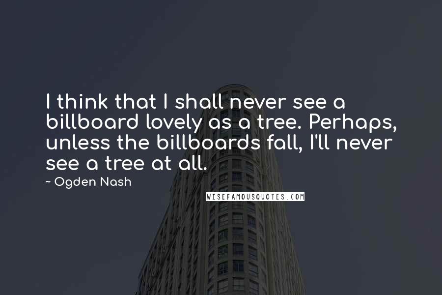 Ogden Nash Quotes: I think that I shall never see a billboard lovely as a tree. Perhaps, unless the billboards fall, I'll never see a tree at all.