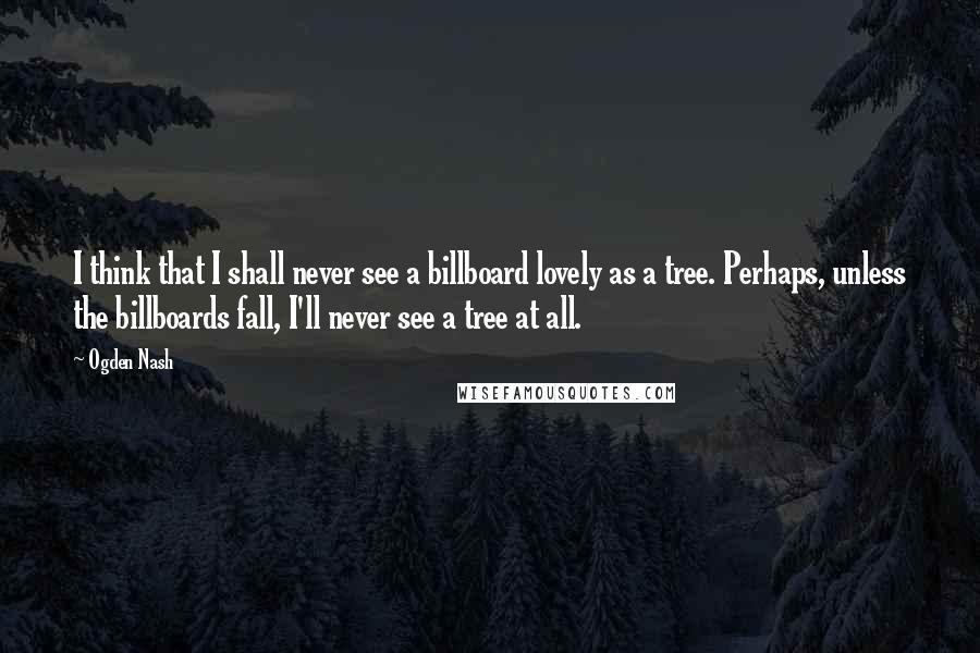 Ogden Nash Quotes: I think that I shall never see a billboard lovely as a tree. Perhaps, unless the billboards fall, I'll never see a tree at all.