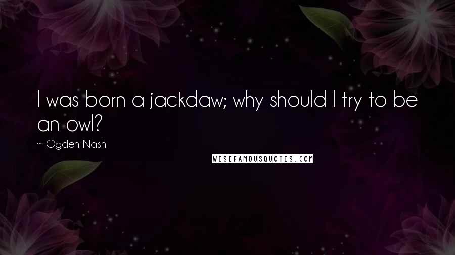 Ogden Nash Quotes: I was born a jackdaw; why should I try to be an owl?