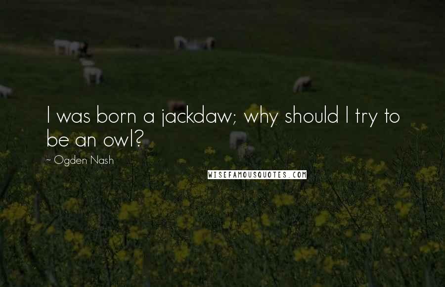 Ogden Nash Quotes: I was born a jackdaw; why should I try to be an owl?