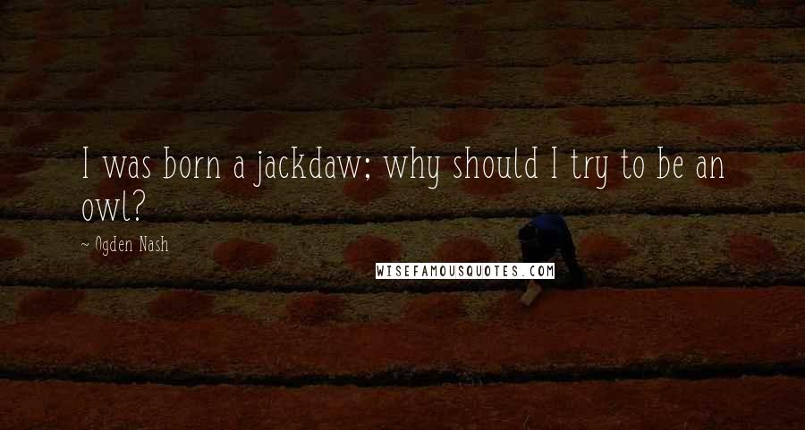 Ogden Nash Quotes: I was born a jackdaw; why should I try to be an owl?