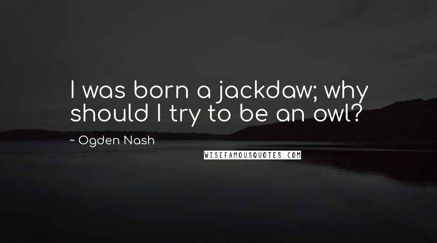 Ogden Nash Quotes: I was born a jackdaw; why should I try to be an owl?