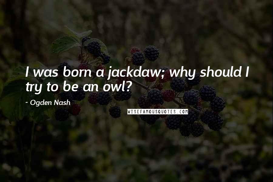 Ogden Nash Quotes: I was born a jackdaw; why should I try to be an owl?