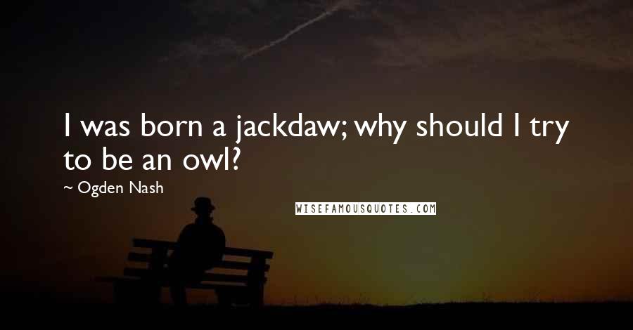 Ogden Nash Quotes: I was born a jackdaw; why should I try to be an owl?