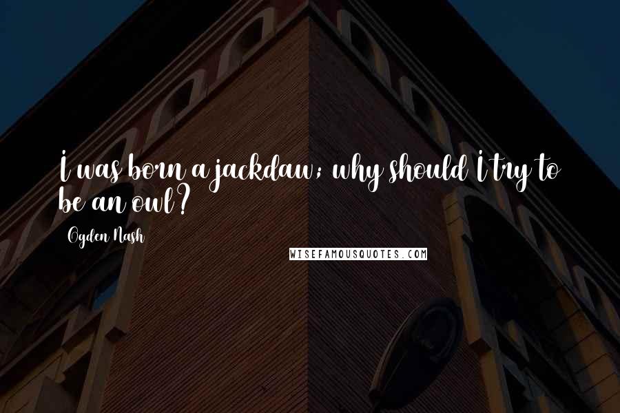 Ogden Nash Quotes: I was born a jackdaw; why should I try to be an owl?