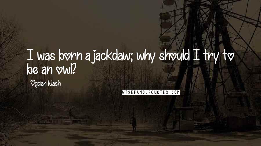 Ogden Nash Quotes: I was born a jackdaw; why should I try to be an owl?