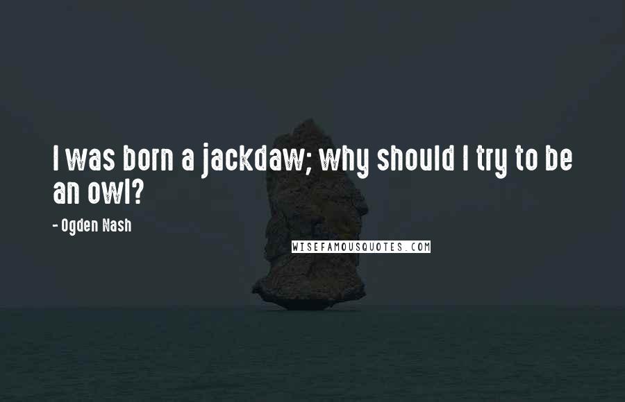 Ogden Nash Quotes: I was born a jackdaw; why should I try to be an owl?