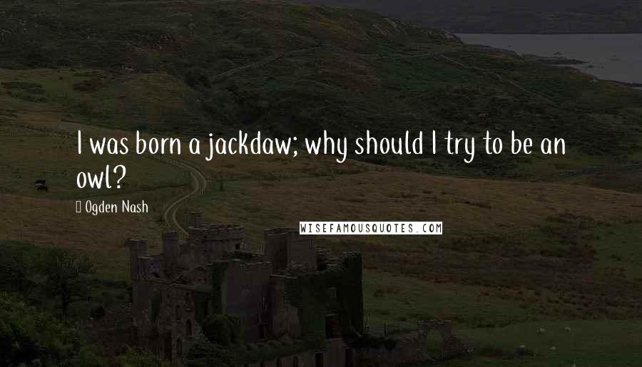 Ogden Nash Quotes: I was born a jackdaw; why should I try to be an owl?
