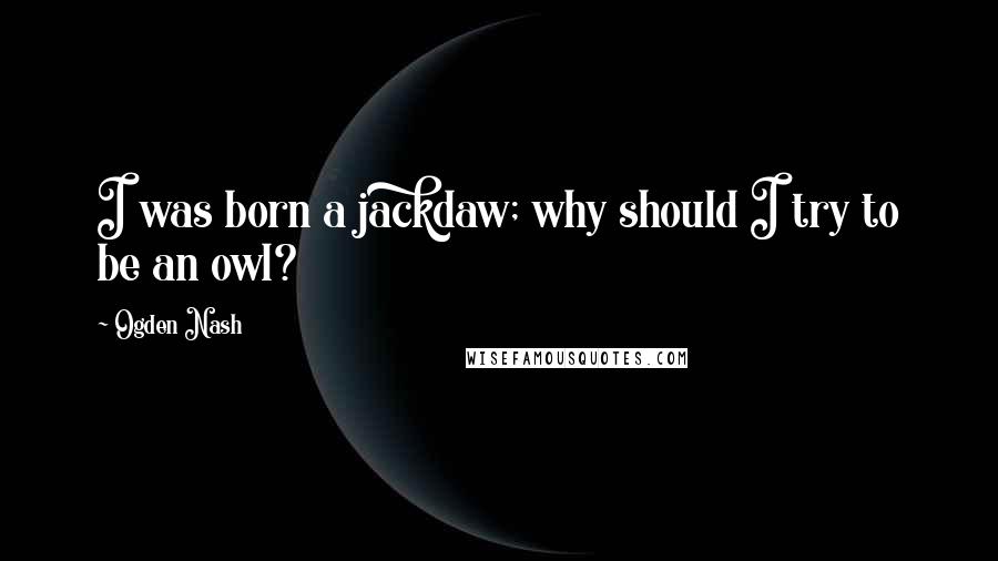 Ogden Nash Quotes: I was born a jackdaw; why should I try to be an owl?