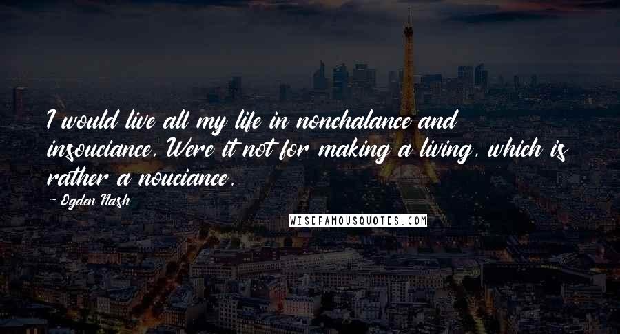 Ogden Nash Quotes: I would live all my life in nonchalance and insouciance, Were it not for making a living, which is rather a nouciance.