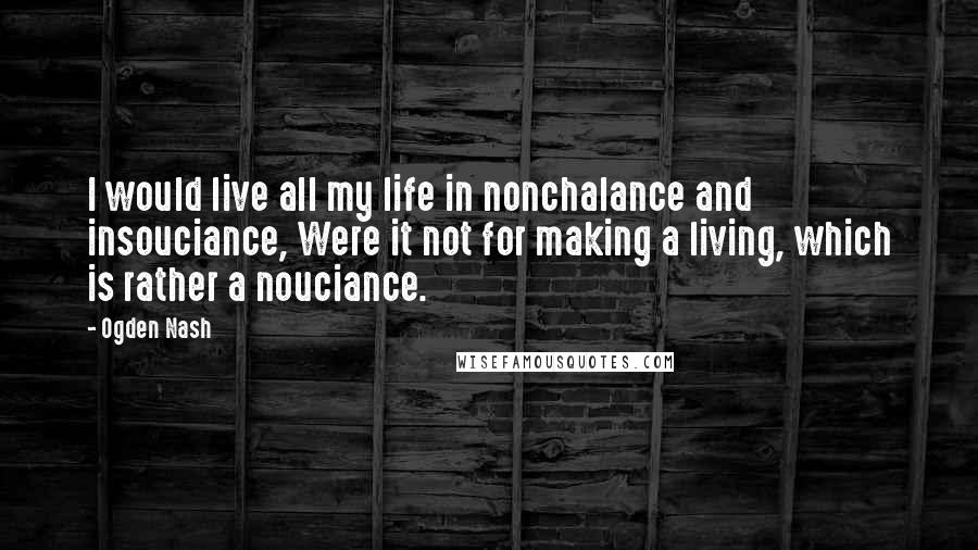 Ogden Nash Quotes: I would live all my life in nonchalance and insouciance, Were it not for making a living, which is rather a nouciance.