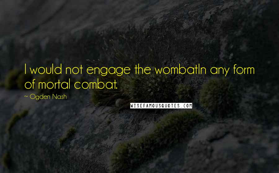 Ogden Nash Quotes: I would not engage the wombatIn any form of mortal combat.