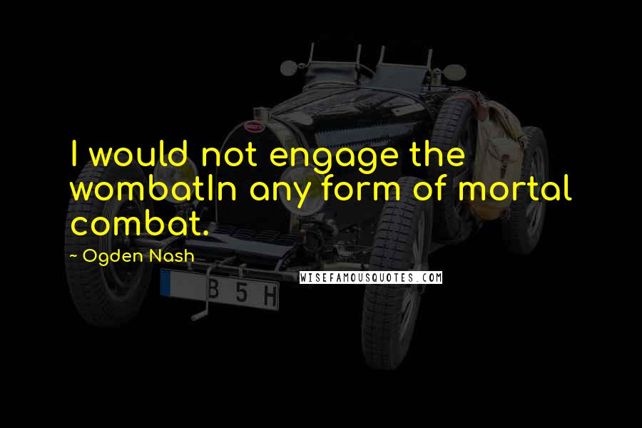 Ogden Nash Quotes: I would not engage the wombatIn any form of mortal combat.