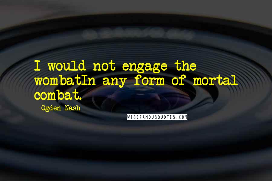 Ogden Nash Quotes: I would not engage the wombatIn any form of mortal combat.