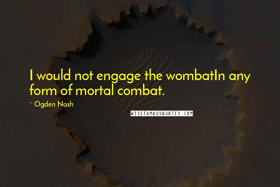 Ogden Nash Quotes: I would not engage the wombatIn any form of mortal combat.