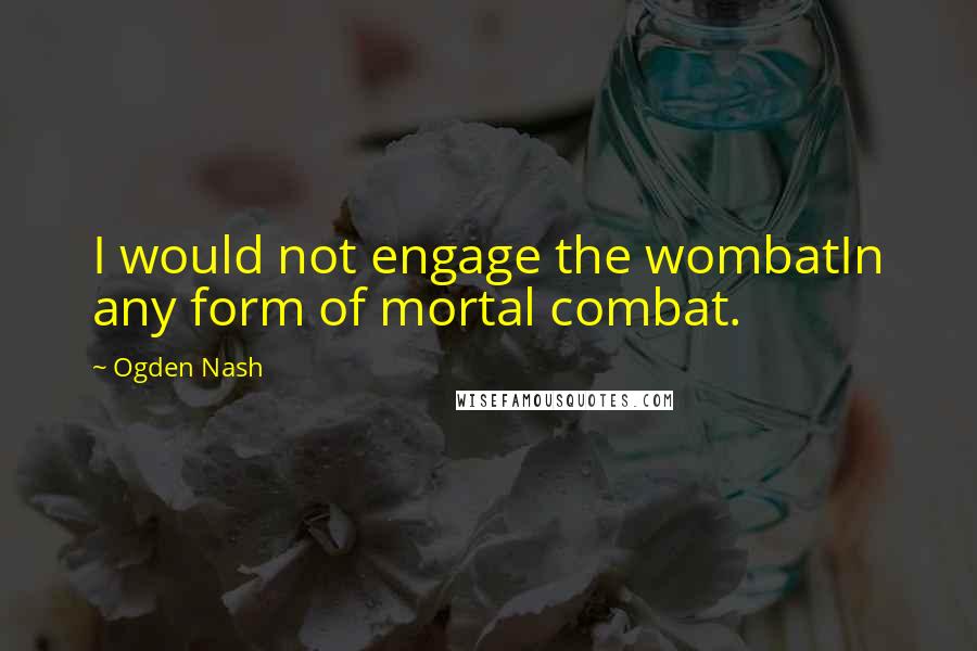 Ogden Nash Quotes: I would not engage the wombatIn any form of mortal combat.