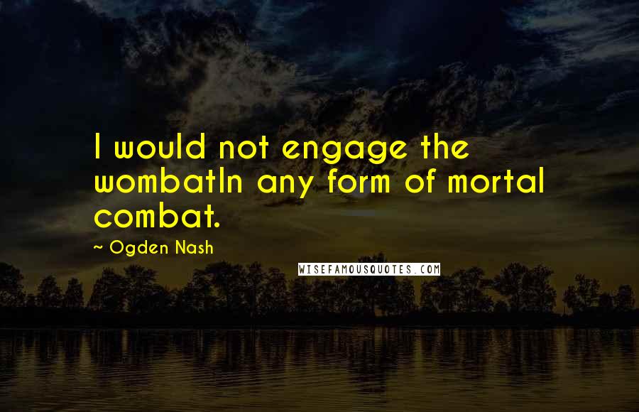 Ogden Nash Quotes: I would not engage the wombatIn any form of mortal combat.