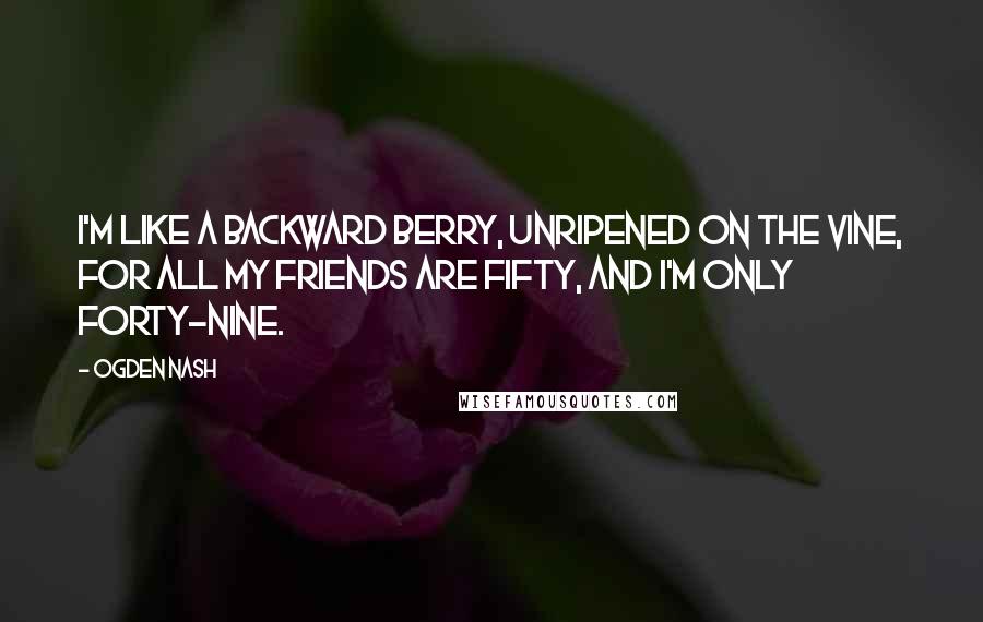 Ogden Nash Quotes: I'm like a backward berry, Unripened on the vine, For all my friends are fifty, And I'm only forty-nine.