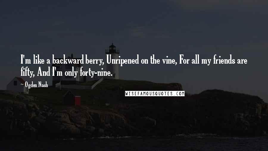 Ogden Nash Quotes: I'm like a backward berry, Unripened on the vine, For all my friends are fifty, And I'm only forty-nine.