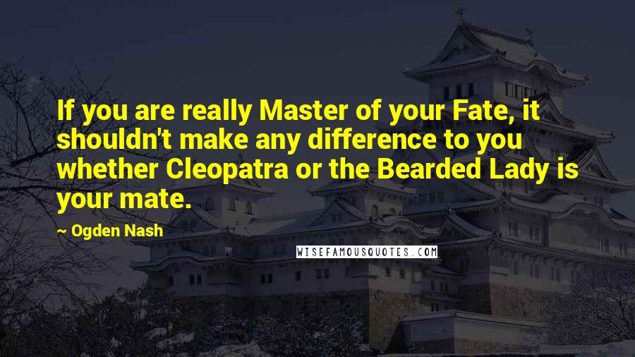 Ogden Nash Quotes: If you are really Master of your Fate, it shouldn't make any difference to you whether Cleopatra or the Bearded Lady is your mate.