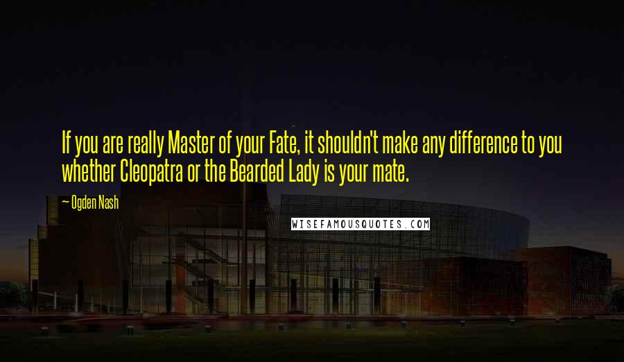 Ogden Nash Quotes: If you are really Master of your Fate, it shouldn't make any difference to you whether Cleopatra or the Bearded Lady is your mate.