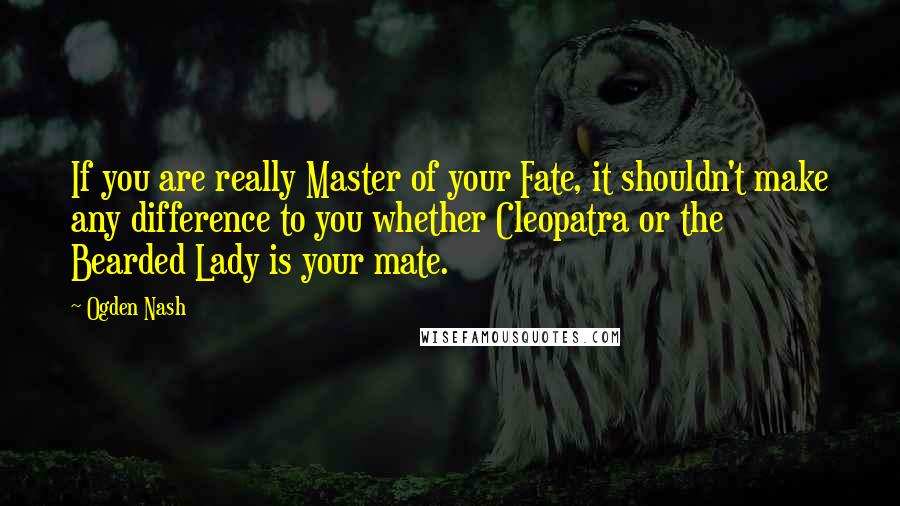 Ogden Nash Quotes: If you are really Master of your Fate, it shouldn't make any difference to you whether Cleopatra or the Bearded Lady is your mate.