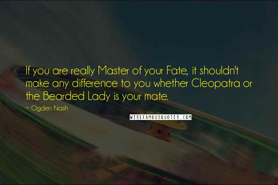 Ogden Nash Quotes: If you are really Master of your Fate, it shouldn't make any difference to you whether Cleopatra or the Bearded Lady is your mate.