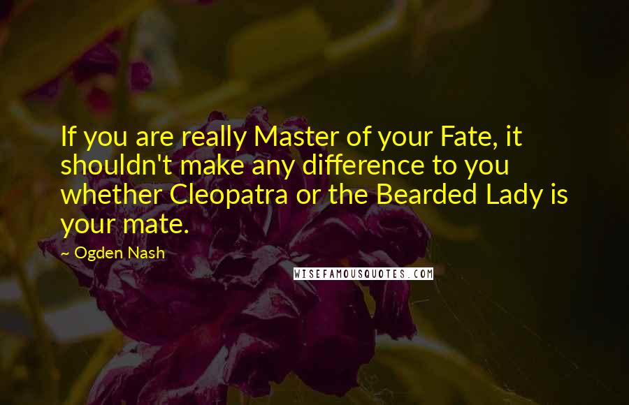 Ogden Nash Quotes: If you are really Master of your Fate, it shouldn't make any difference to you whether Cleopatra or the Bearded Lady is your mate.