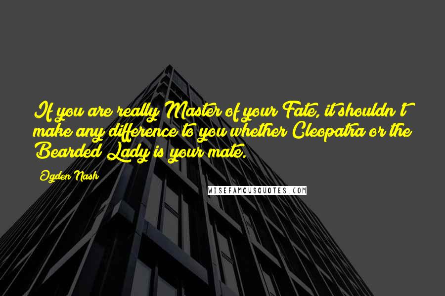 Ogden Nash Quotes: If you are really Master of your Fate, it shouldn't make any difference to you whether Cleopatra or the Bearded Lady is your mate.