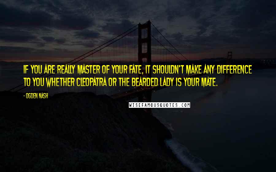 Ogden Nash Quotes: If you are really Master of your Fate, it shouldn't make any difference to you whether Cleopatra or the Bearded Lady is your mate.