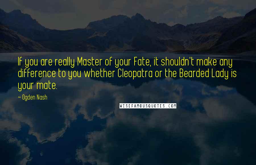 Ogden Nash Quotes: If you are really Master of your Fate, it shouldn't make any difference to you whether Cleopatra or the Bearded Lady is your mate.