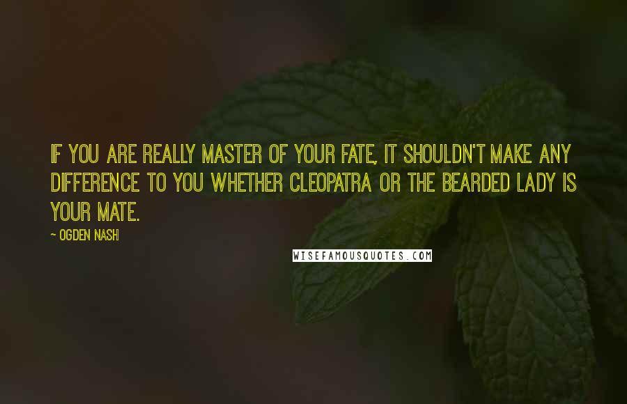Ogden Nash Quotes: If you are really Master of your Fate, it shouldn't make any difference to you whether Cleopatra or the Bearded Lady is your mate.