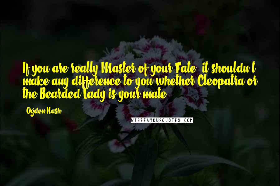 Ogden Nash Quotes: If you are really Master of your Fate, it shouldn't make any difference to you whether Cleopatra or the Bearded Lady is your mate.