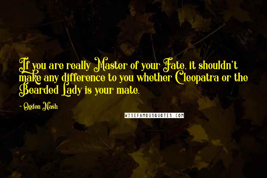 Ogden Nash Quotes: If you are really Master of your Fate, it shouldn't make any difference to you whether Cleopatra or the Bearded Lady is your mate.