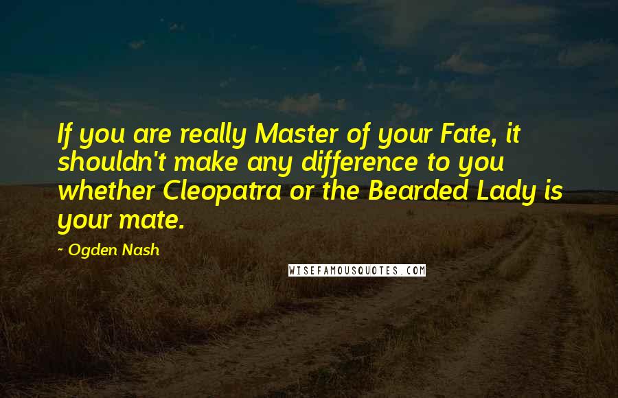 Ogden Nash Quotes: If you are really Master of your Fate, it shouldn't make any difference to you whether Cleopatra or the Bearded Lady is your mate.