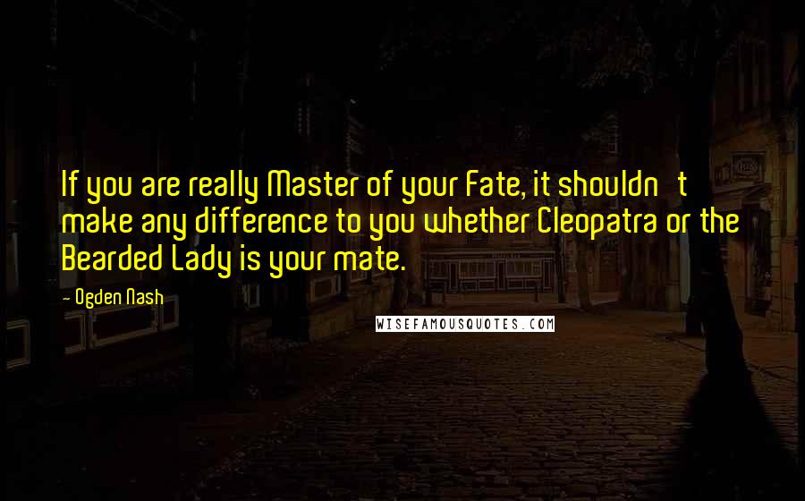 Ogden Nash Quotes: If you are really Master of your Fate, it shouldn't make any difference to you whether Cleopatra or the Bearded Lady is your mate.