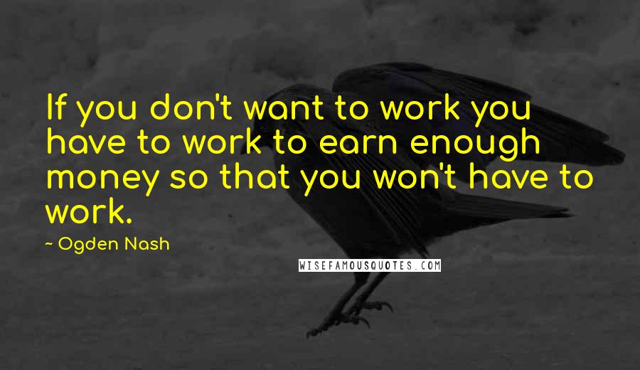 Ogden Nash Quotes: If you don't want to work you have to work to earn enough money so that you won't have to work.